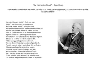 “Our Hold on the Planet” -- Robert FrostFrom Not PC: Our Hold on the Planet. 15 May 2009. <http://pc.blogspot.com/2007/07/our-hold-on-planet-robert-frost.html>.   We asked for rain. It didn’t flash and roar.It didn’t lose its temper at our demandAnd blow a gale. It didn’t misunderstandAnd give us more than our spokesman bargained for;And just because we owned to a wish for rain,Send us a flood and bid us be damned and drown.It gently threw us a glittering shower down.And when we had taken that into the roots of grain,It threw us another and then another still,Till the spongy soil again was natal wet.We may doubt the just proportion of good to ill.There is much in nature against us. But we forget;Take nature altogether since time began,Including human nature, in peace and war,And it must be a little more in favor of man,Say a fraction of one percent at the very least,Or our number living wouldn’t be steadily more,Our hold on the planet wouldn’t have so increased. 