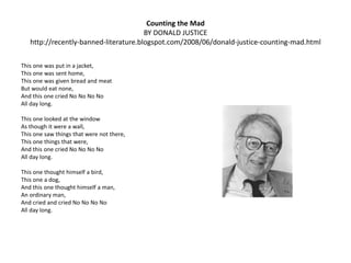 Counting the Madby Donald Justice http://recently-banned-literature.blogspot.com/2008/06/donald-justice-counting-mad.htmlThis one was put in a jacket, This one was sent home, This one was given bread and meat But would eat none, And this one cried No NoNoNoAll day long.  This one looked at the window As though it were a wall, This one saw things that were not there, This one things that were, And this one cried No NoNoNoAll day long.  This one thought himself a bird, This one a dog, And this one thought himself a man, An ordinary man, And cried and cried No NoNoNoAll day long.