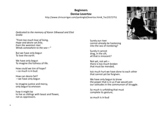 BeginnersDenise Levertovhttp://www.chriscorrigan.com/parkinglot/levertov.htm#_Toc23572751 Dedicated to the memory of Karen Silkwood and Eliot Gralla“From too much love of living,Hope and desire set free,Even the weariest riverWinds somewhere to the sea—“But we have only begunTo love the earth.We have only begunTo imagine the fullness of life.How could we tire of hope?—so much is in bud.How can desire fail?—we have only begunto imagine justice and mercy,only begun to envisionhow it might beto live as siblings with beast and flower,not as oppressors. 	Surely our rivercannot already be hasteninginto the sea of nonbeing?Surely it cannotdrag, in the silt,all that is innocent?Not yet, not yet—there is too much brokenthat must be mended,too much hurt we have done to each otherthat cannot yet be forgiven.We have only begun to knowthe power that is in us if we would joinour solitudes in the communion of struggle.So much is unfolding that mustcomplete its gesture,so much is in bud.