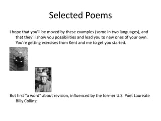 Selected PoemsI hope that you’ll be moved by these examples (some in two languages), and that they’ll show you possibilities and lead you to new ones of your own.  You’re getting exercises from Kent and me to get you started. But first “a word” about revision, influenced by the former U.S. Poet Laureate Billy Collins: