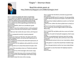 “Elegies” – Sherman AlexieRead the whole poem at http://bibliosity.blogspot.com/2008/10/elegies.htmlThis is a poem for people who died in stupid ways.This is a poem for Napoleon's great grandson whosnapped his neck when his ridiculously long scarf caughtin the rear wheels of the convertible he was driving.This is a poem for General George Armstrong Custer.This is a poem for all the Japanese gourmets who eat one of thosepoisonous blowfish, which are considered a great delicacy, butare lethal in even the smallest portions unless preparedexpertly by a chef who has trained for years. A blowfish steakwill make your lips numb, blur your vision, and ring your ears,when it is prepared correctly. A poorly prepared blowfishwill stop your heart just like that. The dead, with theirstuffed, stopped hearts, are buried with expressions ofdeep satisfaction.This is a poem for all those who died with expressions ofdeep satisfaction.This is a poem for the skydivers who pulled the cord and heard thedeafening silence of a chute that would not open, then feltthe roar of the secondary chute as it fluttered uselesslyabove them.This is a poem for all the teenagers who wrote songs about teenswho failed to beat the train at the crossing and failed.This is a poem for all the folksingers who wrote songs about teenswho failed to beat the train at the crossing.This is a poem for the Brink's armored-car guard who was crushedto death by $50,000 worth fo quarters. He was guarding a loadof twenty-five-pound coin boxes in the back of the truckwhen the driver braked suddenly to avoid a car that had swervedin front of him. When the driver pulled over to check on hispartner, he found him completely covered by coins.This is a poem for all the hunger strikers of the world. When they………………………..This is a poem for my father, who has a sore on his foot that willnever heal. He salts his food with vengeance, like he was takingrevenge on everybody who had ever done him wrong.This is a poem for my tribe, who continue to live in the shadow fothe abandoned uranium mine on our reservation, where thenight sky glows in a way that would have invoked songs andstories a few generations earlier, but now simply allows usto see better as we drive down the highway toward a differentkind of moon.
