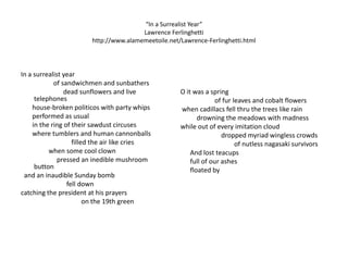 “In a Surrealist Year”Lawrence Ferlinghettihttp://www.alamemeetoile.net/Lawrence-Ferlinghetti.html In a surrealist year                    of sandwichmen and sunbathers                          dead sunflowers and live telephones       house-broken politicos with party whips       performed as usual       in the ring of their sawdust circuses       where tumblers and human cannonballs                               filled the air like cries                 when some cool clown                      pressed an inedible mushroom button  and an inaudible Sunday bomb                            fell downcatching the president at his prayers                                     on the 19th green  O it was a spring                     of fur leaves and cobalt flowers when cadillacs fell thru the trees like rain          drowning the meadows with madnesswhile out of every imitation cloud                         dropped myriad wingless crowds                                 of nutlessnagasaki survivors      And lost teacups      full of our ashes      floated by