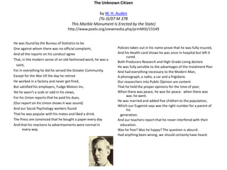The Unknown Citizen  by W. H. Auden(To JS/07 M 378This Marble Monument Is Erected by the State)http://www.poets.org/viewmedia.php/prmMID/15549He was found by the Bureau of Statistics to beOne against whom there was no official complaint,And all the reports on his conduct agreeThat, in the modern sense of an old-fashioned word, he was a   saint,For in everything he did he served the Greater Community.Except for the War till the day he retiredHe worked in a factory and never got fired,But satisfied his employers, Fudge Motors Inc.Yet he wasn't a scab or odd in his views,For his Union reports that he paid his dues,(Our report on his Union shows it was sound)And our Social Psychology workers foundThat he was popular with his mates and liked a drink.The Press are convinced that he bought a paper every dayAnd that his reactions to advertisements were normal in every way.Policies taken out in his name prove that he was fully insured,And his Health-card shows he was once in hospital but left it cured.Both Producers Research and High-Grade Living declareHe was fully sensible to the advantages of the Instalment PlanAnd had everything necessary to the Modern Man,A phonograph, a radio, a car and a frigidaire.Our researchers into Public Opinion are content That he held the proper opinions for the time of year;When there was peace, he was for peace:  when there was war, he went.He was married and added five children to the population,Which our Eugenist says was the right number for a parent of his   generation.And our teachers report that he never interfered with their   education.Was he free? Was he happy? The question is absurd:Had anything been wrong, we should certainly have heard. 