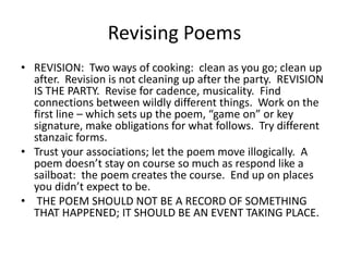 Revising PoemsREVISION:  Two ways of cooking:  clean as you go; clean up after.  Revision is not cleaning up after the party.  REVISION IS THE PARTY.  Revise for cadence, musicality.  Find connections between wildly different things.  Work on the first line – which sets up the poem, “game on” or key signature, make obligations for what follows.  Try different stanzaic forms.Trust your associations; let the poem move illogically.  A poem doesn’t stay on course so much as respond like a sailboat:  the poem creates the course.  End up on places you didn’t expect to be. THE POEM SHOULD NOT BE A RECORD OF SOMETHING THAT HAPPENED; IT SHOULD BE AN EVENT TAKING PLACE.  