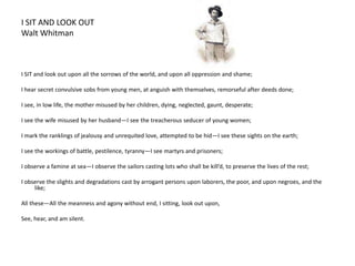 I SIT AND LOOK OUTWalt Whitman                                                I SIT and look out upon all the sorrows of the world, and upon all oppression and shame; I hear secret convulsive sobs from young men, at anguish with themselves, remorseful after deeds done; I see, in low life, the mother misused by her children, dying, neglected, gaunt, desperate; I see the wife misused by her husband—I see the treacherous seducer of young women; I mark the ranklings of jealousy and unrequited love, attempted to be hid—I see these sights on the earth;         I see the workings of battle, pestilence, tyranny—I see martyrs and prisoners; I observe a famine at sea—I observe the sailors casting lots who shall be kill’d, to preserve the lives of the rest; I observe the slights and degradations cast by arrogant persons upon laborers, the poor, and upon negroes, and the like; All these—All the meanness and agony without end, I sitting, look out upon, See, hear, and am silent.
