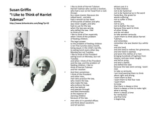 Susan Griffin“I Like to Think of Harriet Tubman”http://www.birkenkrahe.com/blog/?p=52I like to think of Harriet Tubman.                                          Harriet Tubman who carried a revolver,who had a scar on her head from a rock thrownby a slave-master (because shetalked back) , and whohad a ransom on her headof thousands of dollars and whowas never caught, and whohad no use for the lawwhen the law was wrong,who defied the law. I liketo think of her.I like to think of her especiallywhen I think of the problemof feeding children.The legal answerto the problem of feeding childrenis ten free lunches every month,being equal, in the child's real life,to eating lunch every other day.Monday but not Tuesday.I like to think of the Presidenteating lunch on Monday, but notTuesday.and when I think of the Presidentand the law, and the problem offeeding children, I like to think of Harriet Tubmanand her revolver.And then sometimesI think of the Presidentand other men,men who practice the law,who revere the law,who make the law,who enforce the lawwho live behindand operate throughand feed themselvesat the expense ofstarving childrenbecause of the law.men who sit in paneled officesand think about vacationsand tell womenwhose care it isto feed childrennot to be hystericalnot to be hysterical as in the wordhysterikos, the greek forwomb suffering,not to suffer in theirwombs,not to care,not to bother the menbecause they want to thinkof other thingsand do not want to take women seriously.I want them to think about Harriet Tubman,and remember,remember she was beaten by a white manand she livedand she lived to redress her grievances,and she lived in swampsand wore the clothes of a manbringing hundreds of fugitives fromslavery, and was never caught,and led an army,and won a battle,and defied the lawsbecause the laws were wrong, I want mento take us seriously.I am tired wanting them to thinkabout right and wrong.I want them to fear.I want them to feel fear nowI want themto knowthat there is always a timethere is always a time to make rightwhat is wrong, there is always a timefor retributionand that timeis beginning.