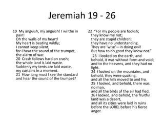 Jeremiah 19 - 2619  My anguish, my anguish! I writhe in pain!Oh the walls of my heart!My heart is beating wildly;I cannot keep silent,for I hear the sound of the trumpet,the alarm of war.20  Crash follows hard on crash;the whole land is laid waste.Suddenly my tents are laid waste,my curtains in a moment.21  How long must I see the standardand hear the sound of the trumpet?22  “For my people are foolish;they know me not;they are stupid children;they have no understanding.They are ‘wise’—in doing evil!But how to do good they know not.”        23  I looked on the earth, and behold, it was without form and void;and to the heavens, and they had no light.24  I looked on the mountains, and behold, they were quaking,and all the hills moved to and fro.25  I looked, and behold, there was no man,and all the birds of the air had fled.26 I looked, and behold, the fruitful land was a desert,and all its cities were laid in ruinsbefore the LORD, before his fierce anger.