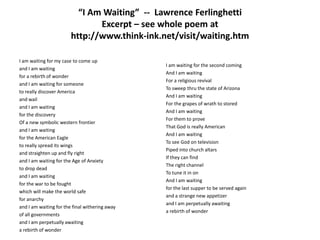 “I Am Waiting”  --  Lawrence FerlinghettiExcerpt – see whole poem at http://www.think-ink.net/visit/waiting.htmI am waiting for my case to come upand I am waitingfor a rebirth of wonderand I am waiting for someoneto really discover Americaand wailand I am waitingfor the discoveryOf a new symbolic western frontierand I am waitingfor the American Eagleto really spread its wingsand straighten up and fly rightand I am waiting for the Age of Anxietyto drop deadand I am waitingfor the war to be foughtwhich will make the world safe for anarchyand I am waiting for the final withering awayof all governmentsand I am perpetually awaitinga rebirth of wonder I am waiting for the second comingAnd I am waitingFor a religious revivalTo sweep thru the state of ArizonaAnd I am waitingFor the grapes of wrath to storedAnd I am waitingFor them to proveThat God is really AmericanAnd I am waitingTo see God on televisionPiped into church altarsIf they can findThe right channelTo tune it in onAnd I am waiting for the last supper to be served againand a strange new appetizerand I am perpetually awaitinga rebirth of wonder 
