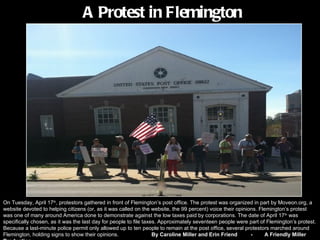A Protest in Flemington




On Tuesday, April 17th, protestors gathered in front of Flemington’s post office. The protest was organized in part by Moveon.org, a
website devoted to helping citizens (or, as it was called on the website, the 99 percent) voice their opinions. Flemington’s protest
was one of many around America done to demonstrate against the low taxes paid by corporations. The date of April 17th was
specifically chosen, as it was the last day for people to file taxes. Approximately seventeen people were part of Flemington’s protest.
Because a last-minute police permit only allowed up to ten people to remain at the post office, several protestors marched around
Flemington, holding signs to show their opinions.                  By Caroline Miller and Erin Friend       -      A Friendly Miller
 