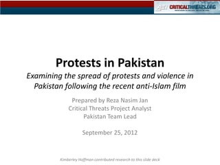Protests in Pakistan
Examining the spread of protests and violence in
  Pakistan following the recent anti-Islam film
              Prepared by Reza Nasim Jan
             Critical Threats Project Analyst
                   Pakistan Team Lead

                     September 25, 2012


         Kimberley Hoffman contributed research to this slide deck
 