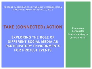 Francesca
Comunello
Simone Mulargia
Lorenza Parisi
PROTEST PARTICIPATION IN VARIABLE COMMUNICATION
ECOLOGIES- ALGHERO 23-25/07/2015
‘TAKE (CONNECTED) ACTION’
EXPLORING THE ROLE OF
DIFFERENT SOCIAL MEDIA AS
PARTICIPATORY ENVIRONMENTS
FOR PROTEST EVENTS
 