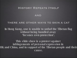 History Repeats Itself and  there are other ways to skin a cat In Hong Kong, one is unable to unfurl the Tibetan flag without being bundled away  ‘ for ones own protection’. This slide show is a protest against  infringements of personal expression in  HK and China, and in support of the Tibetan people and their cause. 