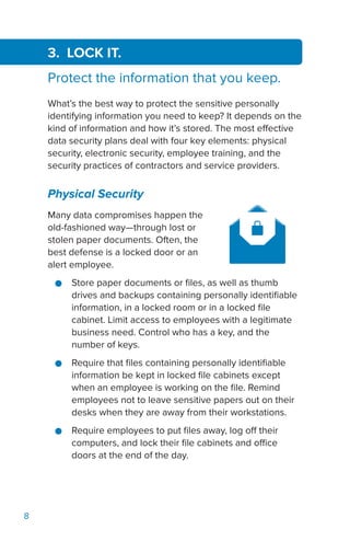 8
3. LOCK IT.
Protect the information that you keep.
What’s the best way to protect the sensitive personally
identifying information you need to keep? It depends on the
kind of information and how it’s stored. The most effective
data security plans deal with four key elements: physical
security, electronic security, employee training, and the
security practices of contractors and service providers.
Physical Security
Many data compromises happen the
old-fashioned way—through lost or
stolen paper documents. Often, the
best defense is a locked door or an
alert employee.
●● Store paper documents or files, as well as thumb
drives and backups containing personally identifiable
information, in a locked room or in a locked file
cabinet. Limit access to employees with a legitimate
business need. Control who has a key, and the
number of keys.
●● Require that files containing personally identifiable
information be kept in locked file cabinets except
when an employee is working on the file. Remind
employees not to leave sensitive papers out on their
desks when they are away from their workstations.
●● Require employees to put files away, log off their
computers, and lock their file cabinets and office
doors at the end of the day.
 