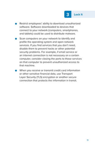 3 Lock It
11
●● Restrict employees’ ability to download unauthorized
software. Software downloaded to devices that
connect to your network (computers, smartphones,
and tablets) could be used to distribute malware.
●● Scan computers on your network to identify and
profile the operating system and open network
services. If you find services that you don’t need,
disable them to prevent hacks or other potential
security problems. For example, if email service or
an internet connection is not necessary on a certain
computer, consider closing the ports to those services
on that computer to prevent unauthorized access to
that machine.
●● When you receive or transmit credit card information
or other sensitive financial data, use Transport
Layer Security (TLS) encryption or another secure
connection that protects the information in transit.
 
