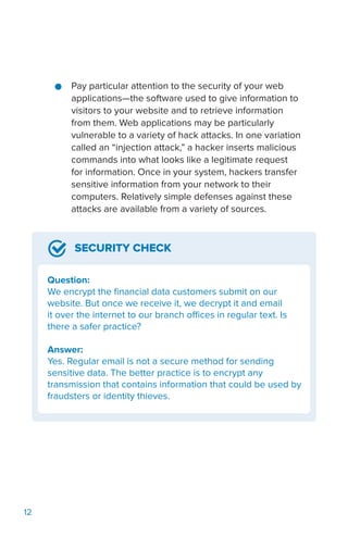 12
●● Pay particular attention to the security of your web
applications—the software used to give information to
visitors to your website and to retrieve information
from them. Web applications may be particularly
vulnerable to a variety of hack attacks. In one variation
called an “injection attack,” a hacker inserts malicious
commands into what looks like a legitimate request
for information. Once in your system, hackers transfer
sensitive information from your network to their
computers. Relatively simple defenses against these
attacks are available from a variety of sources.
SECURITY CHECK
Question:
We encrypt the financial data customers submit on our
website. But once we receive it, we decrypt it and email
it over the internet to our branch offices in regular text. Is
there a safer practice?
Answer:
Yes. Regular email is not a secure method for sending
sensitive data. The better practice is to encrypt any
transmission that contains information that could be used by
fraudsters or identity thieves.
 