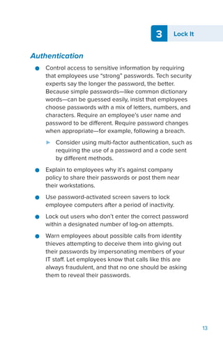 3 Lock It
13
Authentication
●● Control access to sensitive information by requiring
that employees use “strong” passwords. Tech security
experts say the longer the password, the better.
Because simple passwords—like common dictionary
words—can be guessed easily, insist that employees
choose passwords with a mix of letters, numbers, and
characters. Require an employee’s user name and
password to be different. Require password changes
when appropriate—for example, following a breach.
►► Consider using multi-factor authentication, such as
requiring the use of a password and a code sent
by different methods.
●● Explain to employees why it’s against company
policy to share their passwords or post them near
their workstations.
●● Use password-activated screen savers to lock
employee computers after a period of inactivity.
●● Lock out users who don’t enter the correct password
within a designated number of log-on attempts.
●● Warn employees about possible calls from identity
thieves attempting to deceive them into giving out
their passwords by impersonating members of your
IT staff. Let employees know that calls like this are
always fraudulent, and that no one should be asking
them to reveal their passwords.
 