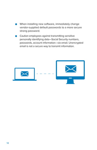 14
●● When installing new software, immediately change
vendor-supplied default passwords to a more secure
strong password.
●● Caution employees against transmitting sensitive
personally identifying data—Social Security numbers,
passwords, account information—via email. Unencrypted
email is not a secure way to transmit information.
 