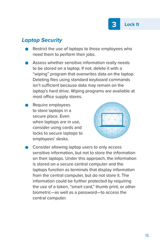 3 Lock It
15
Laptop Security
●● Restrict the use of laptops to those employees who
need them to perform their jobs.
●● Assess whether sensitive information really needs
to be stored on a laptop. If not, delete it with a
“wiping” program that overwrites data on the laptop.
Deleting files using standard keyboard commands
isn’t sufficient because data may remain on the
laptop’s hard drive. Wiping programs are available at
most office supply stores.
●● Require employees
to store laptops in a
secure place. Even
when laptops are in use,
consider using cords and
locks to secure laptops to
employees’ desks.
●● Consider allowing laptop users to only access
sensitive information, but not to store the information
on their laptops. Under this approach, the information
is stored on a secure central computer and the
laptops function as terminals that display information
from the central computer, but do not store it. The
information could be further protected by requiring
the use of a token, “smart card,” thumb print, or other
biometric—as well as a password—to access the
central computer.
 