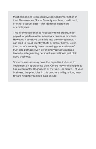 Most companies keep sensitive personal information in
their files—names, Social Security numbers, credit card,
or other account data—that identifies customers
or employees.
This information often is necessary to fill orders, meet
payroll, or perform other necessary business functions.
However, if sensitive data falls into the wrong hands, it
can lead to fraud, identity theft, or similar harms. Given
the cost of a security breach—losing your customers’
trust and perhaps even defending yourself against a
lawsuit—safeguarding personal information is just plain
good business.
Some businesses may have the expertise in-house to
implement an appropriate plan. Others may find it helpful to
hire a contractor. Regardless of the size—or nature—of your
business, the principles in this brochure will go a long way
toward helping you keep data secure.
 
