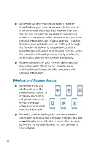 18
●● Determine whether you should install a “border”
firewall where your network connects to the internet.
A border firewall separates your network from the
internet and may prevent an attacker from gaining
access to a computer on the network where you store
sensitive information. Set “access controls”—settings
that determine which devices and traffic get through
the firewall—to allow only trusted devices with a
legitimate business need to access the network. Since
the protection a firewall provides is only as effective
as its access controls, review them periodically.
●● If some computers on your network store sensitive
information while others do not, consider using
additional firewalls to protect the computers with
sensitive information.
Wireless and Remote Access
●● Determine if you use
wireless devices like
smartphones, tablets, or
inventory scanners or
cell phones to connect
to your computer
network or to transmit
sensitive information.
●● If you do, consider limiting who can use a wireless
connection to access your computer network. You can
make it harder for an intruder to access the network
by limiting the wireless devices that can connect to
your network.
 