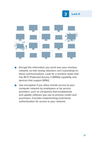 3 Lock It
19
●● Encrypt the information you send over your wireless
network, so that nearby attackers can’t eavesdrop on
these communications. Look for a wireless router that
has Wi-Fi Protected Access 2 (WPA2) capability and
devices that support WPA2.
●● Use encryption if you allow remote access to your
computer network by employees or by service
providers, such as companies that troubleshoot
and update software you use to process credit card
purchases. Consider implementing multi-factor
authentication for access to your network.
 