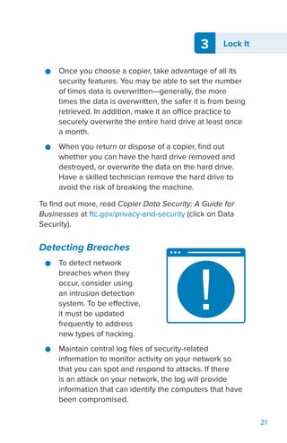 3 Lock It
21
●● Once you choose a copier, take advantage of all its
security features. You may be able to set the number
of times data is overwritten—generally, the more
times the data is overwritten, the safer it is from being
retrieved. In addition, make it an office practice to
securely overwrite the entire hard drive at least once
a month.
●● When you return or dispose of a copier, find out
whether you can have the hard drive removed and
destroyed, or overwrite the data on the hard drive.
Have a skilled technician remove the hard drive to
avoid the risk of breaking the machine.
To find out more, read Copier Data Security: A Guide for
Businesses at ftc.gov/privacy-and-security (click on Data
Security).
Detecting Breaches
●● To detect network
breaches when they
occur, consider using
an intrusion detection
system. To be effective,
it must be updated
frequently to address
new types of hacking.
●● Maintain central log files of security-related
information to monitor activity on your network so
that you can spot and respond to attacks. If there
is an attack on your network, the log will provide
information that can identify the computers that have
been compromised.
 