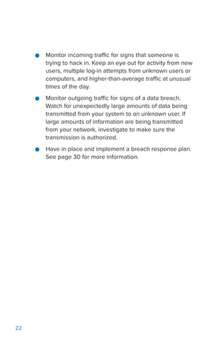 22
●● Monitor incoming traffic for signs that someone is
trying to hack in. Keep an eye out for activity from new
users, multiple log-in attempts from unknown users or
computers, and higher-than-average traffic at unusual
times of the day.
●● Monitor outgoing traffic for signs of a data breach.
Watch for unexpectedly large amounts of data being
transmitted from your system to an unknown user. If
large amounts of information are being transmitted
from your network, investigate to make sure the
transmission is authorized.
●● Have in place and implement a breach response plan.
See page 30 for more information.
 