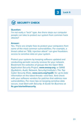 3 Lock It
23
SECURITY CHECK
Question:
I’m not really a “tech” type. Are there steps our computer
people can take to protect our system from common hack
attacks?
Answer:
Yes. There are simple fixes to protect your computers from
some of the most common vulnerabilities. For example, a
threat called an “SQL injection attack” can give fraudsters
access to sensitive data on your system.
Protect your systems by keeping software updated and
conducting periodic security reviews for your network.
Bookmark the websites of groups like the Open Web
Application Security Project, www.owasp.org, or SANS
(SysAdmin, Audit, Network, Security) Institute’s The Top
Cyber Security Risks, www.sans.org/top20, for up-to-date
information on the latest threats—and fixes. And check
with your software vendors for patches that address new
vulnerabilities. For more tips on keeping sensitive data
secure, read Start with Security: A Guide for Business at
ftc.gov/startwithsecurity.
 