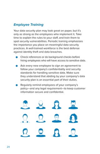 24
Employee Training
Your data security plan may look great on paper, but it’s
only as strong as the employees who implement it. Take
time to explain the rules to your staff, and train them to
spot security vulnerabilities. Periodic training emphasizes
the importance you place on meaningful data security
practices. A well-trained workforce is the best defense
against identity theft and data breaches.
●● Check references or do background checks before
hiring employees who will have access to sensitive data.
●● Ask every new employee to sign an agreement to
follow your company’s confidentiality and security
standards for handling sensitive data. Make sure
they understand that abiding by your company’s data
security plan is an essential part of their duties.
●● Regularly remind employees of your company’s
policy—and any legal requirement—to keep customer
information secure and confidential.
 