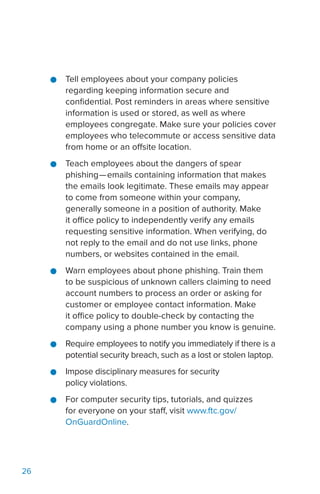26
●● Tell employees about your company policies
regarding keeping information secure and
confidential. Post reminders in areas where sensitive
information is used or stored, as well as where
employees congregate. Make sure your policies cover
employees who telecommute or access sensitive data
from home or an offsite location.
●● Teach employees about the dangers of spear
phishing—emails containing information that makes
the emails look legitimate. These emails may appear
to come from someone within your company,
generally someone in a position of authority. Make
it office policy to independently verify any emails
requesting sensitive information. When verifying, do
not reply to the email and do not use links, phone
numbers, or websites contained in the email.
●● Warn employees about phone phishing. Train them
to be suspicious of unknown callers claiming to need
account numbers to process an order or asking for
customer or employee contact information. Make
it office policy to double-check by contacting the
company using a phone number you know is genuine.
●● Require employees to notify you immediately if there is a
potential security breach, such as a lost or stolen laptop.
●● Impose disciplinary measures for security
policy violations.
●● For computer security tips, tutorials, and quizzes
for everyone on your staff, visit www.ftc.gov/
OnGuardOnline.
 