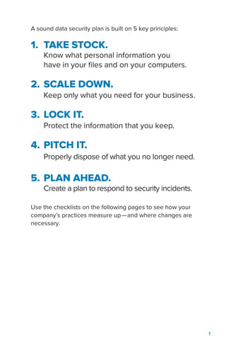 1
A sound data security plan is built on 5 key principles:
1.	 TAKE STOCK.
Know what personal information you
have in your files and on your computers.
2.	SCALE DOWN.
Keep only what you need for your business.
3.	LOCK IT.
Protect the information that you keep.
4.	PITCH IT.
Properly dispose of what you no longer need.
5.	PLAN AHEAD.
Create a plan to respond to security incidents.
Use the checklists on the following pages to see how your
company’s practices measure up—and where changes are
necessary.
 