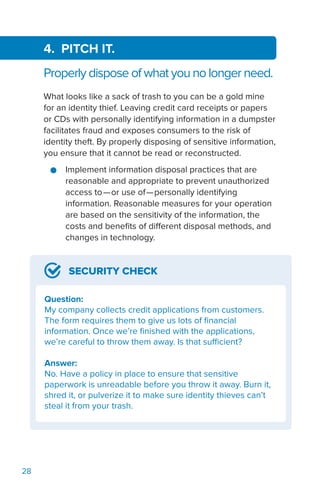 28
4. PITCH IT.
Properly dispose of what you no longer need.
What looks like a sack of trash to you can be a gold mine
for an identity thief. Leaving credit card receipts or papers
or CDs with personally identifying information in a dumpster
facilitates fraud and exposes consumers to the risk of
identity theft. By properly disposing of sensitive information,
you ensure that it cannot be read or reconstructed.
●● Implement information disposal practices that are
reasonable and appropriate to prevent unauthorized
access to—or use of—personally identifying
information. Reasonable measures for your operation
are based on the sensitivity of the information, the
costs and benefits of different disposal methods, and
changes in technology.
SECURITY CHECK
Question:
My company collects credit applications from customers.
The form requires them to give us lots of financial
information. Once we’re finished with the applications,
we’re careful to throw them away. Is that sufficient?
Answer:
No. Have a policy in place to ensure that sensitive
paperwork is unreadable before you throw it away. Burn it,
shred it, or pulverize it to make sure identity thieves can’t
steal it from your trash.
 