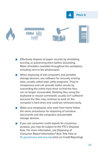 4 Pitch It
29
●● Effectively dispose of paper records by shredding,
burning, or pulverizing them before discarding.
Make shredders available throughout the workplace,
including next to the photocopier.
●● When disposing of old computers and portable
storage devices, use software for securely erasing
data, usually called wipe utility programs. They’re
inexpensive and can provide better results by
overwriting the entire hard drive so that the files
are no longer recoverable. Deleting files using the
keyboard or mouse commands usually isn’t sufficient
because the files may continue to exist on the
computer’s hard drive and could be retrieved easily.
●● Make sure employees who work from home follow
the same procedures for disposing of sensitive
documents and old computers and portable
storage devices.
●● If you use consumer credit reports for a business
purpose, you may be subject to the FTC’s Disposal
Rule. For more information, see Disposing of
Consumer Report Information? Rule Tells How at
ftc.gov/privacy-and-security (click on Credit Reporting).
 