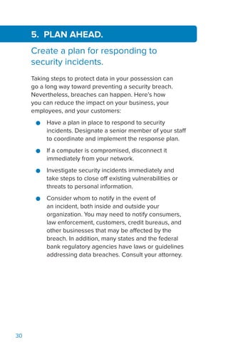 30
5. PLAN AHEAD.
Create a plan for responding to
security incidents.
Taking steps to protect data in your possession can
go a long way toward preventing a security breach.
Nevertheless, breaches can happen. Here’s how
you can reduce the impact on your business, your
employees, and your customers:
●● Have a plan in place to respond to security
incidents. Designate a senior member of your staff
to coordinate and implement the response plan.
●● If a computer is compromised, disconnect it
immediately from your network.
●● Investigate security incidents immediately and
take steps to close off existing vulnerabilities or
threats to personal information.
●● Consider whom to notify in the event of
an incident, both inside and outside your
organization. You may need to notify consumers,
law enforcement, customers, credit bureaus, and
other businesses that may be affected by the
breach. In addition, many states and the federal
bank regulatory agencies have laws or guidelines
addressing data breaches. Consult your attorney.
 