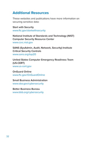32
Additional Resources
These websites and publications have more information on
securing sensitive data:
Start with Security
www.ftc.gov/startwithsecurity
National Institute of Standards and Technology (NIST)
Computer Security Resource Center
www.csrc.nist.gov
SANS (SysAdmin, Audit, Network, Security) Institute
Critical Security Controls
www.sans.org/top20
United States Computer Emergency Readiness Team
(US-CERT)
www.us-cert.gov
OnGuard Online
www.ftc.gov/OnGuardOnline
Small Business Administration
www.sba.gov/cybersecurity
Better Business Bureau
www.bbb.org/cybersecurity
 
