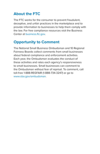 About the FTC
The FTC works for the consumer to prevent fraudulent,
deceptive, and unfair practices in the marketplace and to
provide information to businesses to help them comply with
the law. For free compliance resources visit the Business
Center at business.ftc.gov.
Opportunity to Comment
The National Small Business Ombudsman and 10 Regional
Fairness Boards collect comments from small businesses
about federal compliance and enforcement activities.
Each year, the Ombudsman evaluates the conduct of
these activities and rates each agency’s responsiveness
to small businesses. Small businesses can comment to
the Ombudsman without fear of reprisal. To comment, call
toll-free 1-888-REGFAIR (1-888-734-3247) or go to
www.sba.gov/ombudsman.
 