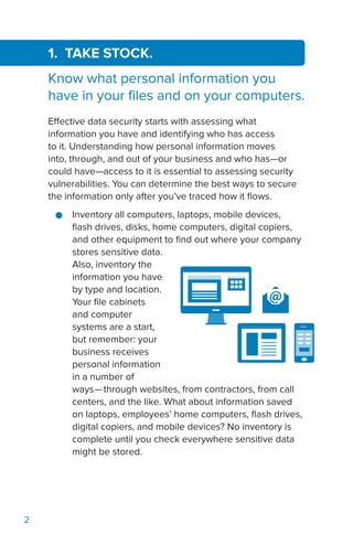 2
1. TAKE STOCK.
Know what personal information you
have in your files and on your computers.
Effective data security starts with assessing what
information you have and identifying who has access
to it. Understanding how personal information moves
into, through, and out of your business and who has—or
could have—access to it is essential to assessing security
vulnerabilities. You can determine the best ways to secure
the information only after you’ve traced how it flows.
●● Inventory all computers, laptops, mobile devices,
flash drives, disks, home computers, digital copiers,
and other equipment to find out where your company
stores sensitive data.
Also, inventory the
information you have
by type and location.
Your file cabinets
and computer
systems are a start,
but remember: your
business receives
personal information
in a number of
ways—through websites, from contractors, from call
centers, and the like. What about information saved
on laptops, employees’ home computers, flash drives,
digital copiers, and mobile devices? No inventory is
complete until you check everywhere sensitive data
might be stored.
 