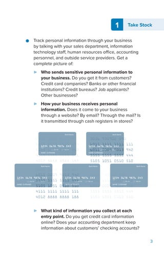 3
1 Take Stock
●● Track personal information through your business
by talking with your sales department, information
technology staff, human resources office, accounting
personnel, and outside service providers. Get a
complete picture of:
►► Who sends sensitive personal information to
your business. Do you get it from customers?
Credit card companies? Banks or other financial
institutions? Credit bureaus? Job applicants?
Other businesses?
►► How your business receives personal
information. Does it come to your business
through a website? By email? Through the mail? Is
it transmitted through cash registers in stores?
►► What kind of information you collect at each
entry point. Do you get credit card information
online? Does your accounting department keep
information about customers’ checking accounts?
 
