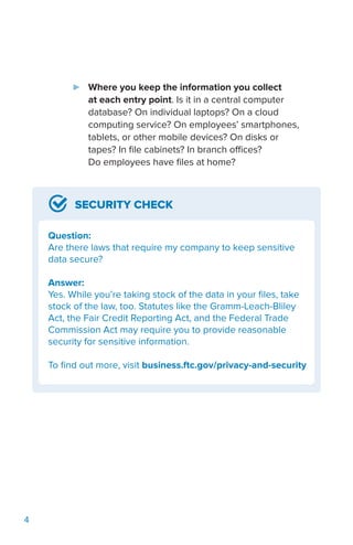 4
SECURITY CHECK
Question:
Are there laws that require my company to keep sensitive
data secure?
Answer:
Yes. While you’re taking stock of the data in your files, take
stock of the law, too. Statutes like the Gramm-Leach-Bliley
Act, the Fair Credit Reporting Act, and the Federal Trade
Commission Act may require you to provide reasonable
security for sensitive information.
To find out more, visit business.ftc.gov/privacy-and-security
►► Where you keep the information you collect
at each entry point. Is it in a central computer
database? On individual laptops? On a cloud
computing service? On employees’ smartphones,
tablets, or other mobile devices? On disks or
tapes? In file cabinets? In branch offices?
Do employees have files at home?
 