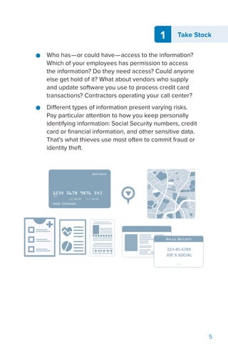 5
1 Take Stock
●● Who has—or could have—access to the information?
Which of your employees has permission to access
the information? Do they need access? Could anyone
else get hold of it? What about vendors who supply
and update software you use to process credit card
transactions? Contractors operating your call center?
●● Different types of information present varying risks.
Pay particular attention to how you keep personally
identifying information: Social Security numbers, credit
card or financial information, and other sensitive data.
That’s what thieves use most often to commit fraud or
identity theft.
 