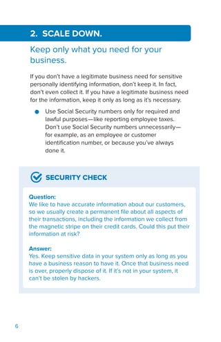 6
SECURITY CHECK
Question:
We like to have accurate information about our customers,
so we usually create a permanent file about all aspects of
their transactions, including the information we collect from
the magnetic stripe on their credit cards. Could this put their
information at risk?
Answer:
Yes. Keep sensitive data in your system only as long as you
have a business reason to have it. Once that business need
is over, properly dispose of it. If it’s not in your system, it
can’t be stolen by hackers.
2. SCALE DOWN.
Keep only what you need for your
business.
If you don’t have a legitimate business need for sensitive
personally identifying information, don’t keep it. In fact,
don’t even collect it. If you have a legitimate business need
for the information, keep it only as long as it’s necessary.
●● Use Social Security numbers only for required and
lawful purposes—like reporting employee taxes.
Don’t use Social Security numbers unnecessarily—
for example, as an employee or customer
identification number, or because you’ve always
done it.
 