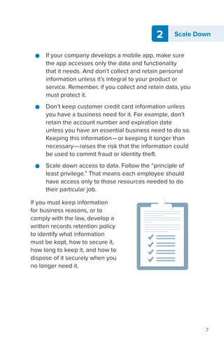 2 Scale Down
7
●● If your company develops a mobile app, make sure
the app accesses only the data and functionality
that it needs. And don’t collect and retain personal
information unless it’s integral to your product or
service. Remember, if you collect and retain data, you
must protect it.
●● Don’t keep customer credit card information unless
you have a business need for it. For example, don’t
retain the account number and expiration date
unless you have an essential business need to do so.
Keeping this information—or keeping it longer than
necessary—raises the risk that the information could
be used to commit fraud or identity theft.
●● Scale down access to data. Follow the “principle of
least privilege.” That means each employee should
have access only to those resources needed to do
their particular job.
If you must keep information
for business reasons, or to
comply with the law, develop a
written records retention policy
to identify what information
must be kept, how to secure it,
how long to keep it, and how to
dispose of it securely when you
no longer need it.
 