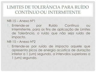 LIMITES DE TOLERÂNCIA PARA RUÍDO
CONTÍNUO OU INTERMITENTE
NR-15 – Anexo Nº1
1. Entende-se por Ruído Contínuo ou
Intermitente, para os fins de aplicação de Limites
de Tolerância, o ruído que não seja ruído de
impacto.
NR-15 – Anexo Nº2
1. Entende-se por ruído de impacto aquele que
apresenta picos de energia acústica de duração
inferior a 1 (um) segundo, a intervalos superiores a
1 (um) segundo.