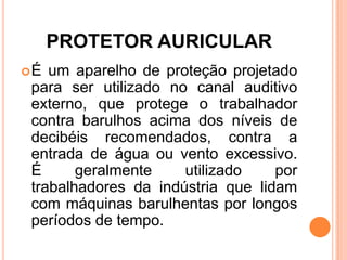 PROTETOR AURICULAR
É um aparelho de proteção projetado
para ser utilizado no canal auditivo
externo, que protege o trabalhador
contra barulhos acima dos níveis de
decibéis recomendados, contra a
entrada de água ou vento excessivo.
É geralmente utilizado por
trabalhadores da indústria que lidam
com máquinas barulhentas por longos
períodos de tempo.
 
