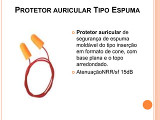 PROTETOR AURICULAR TIPO ESPUMA
 Protetor auricular de
segurança de espuma
moldável do tipo inserção
em formato de cone, com
base plana e o topo
arredondado.
 AtenuaçãoNRR/sf 15dB
 