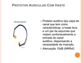 PROTETOR AURICULAR COM HASTE
 Protetor auditivo tipo capa de
canal que tem como
características, a haste leve
e um par de espumas que
vedam confortavelmente a
entrada do canal
auditivo, dispensando a
necessidade de inserção.
 Atenuação 15dB (NRRsf)
 