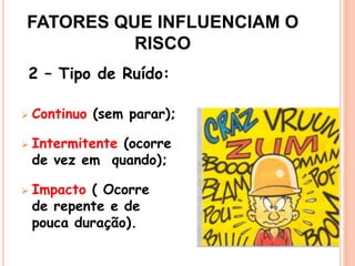 2 – Tipo de Ruído:
 Continuo (sem parar);
 Intermitente (ocorre
de vez em quando);
 Impacto ( Ocorre
de repente e de
pouca duração).
FATORES QUE INFLUENCIAM O
RISCO
 