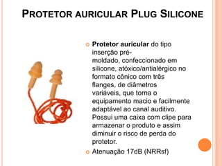 PROTETOR AURICULAR PLUG SILICONE
 Protetor auricular do tipo
inserção pré-
moldado, confeccionado em
silicone, atóxico/antialérgico no
formato cônico com três
flanges, de diâmetros
variáveis, que torna o
equipamento macio e facilmente
adaptável ao canal auditivo.
Possui uma caixa com clipe para
armazenar o produto e assim
diminuir o risco de perda do
protetor.
 Atenuação 17dB (NRRsf)
 