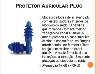 PROTETOR AURICULAR PLUG
 Modelo de bolsa de ar avançado
com estabilizadores internos de
bloqueio de ruído. O perfil de
quatro flanges fornece melhor
vedação no canal auditivo. A
menor pressão no canal auditivo
elimina o desconforto. As flanges
arredondadas de formato afilado
se ajustam melhor ao canal
auditivo. A haste firme facilita a
inserção e a remoção. Excelente
proteção de bloqueio de ruído.
 Atenuação 17 dB (NRRsf)
 