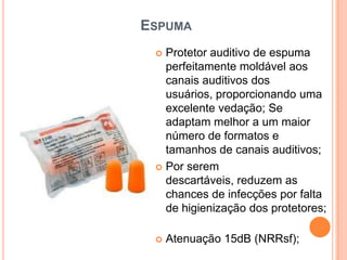 ESPUMA
 Protetor auditivo de espuma
perfeitamente moldável aos
canais auditivos dos
usuários, proporcionando uma
excelente vedação; Se
adaptam melhor a um maior
número de formatos e
tamanhos de canais auditivos;
 Por serem
descartáveis, reduzem as
chances de infecções por falta
de higienização dos protetores;
 Atenuação 15dB (NRRsf);
 
